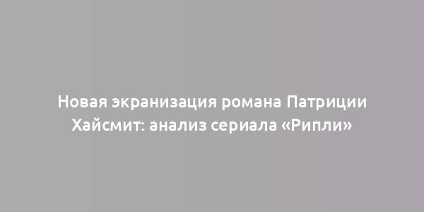 Новая экранизация романа Патриции Хайсмит: анализ сериала «Рипли»