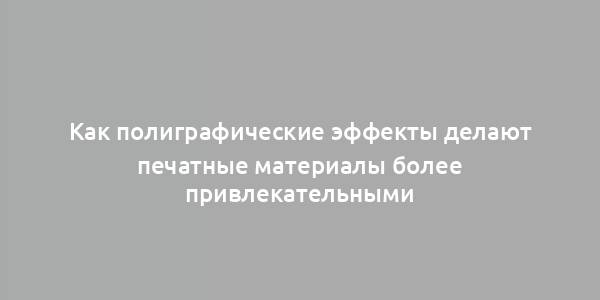 Как полиграфические эффекты делают печатные материалы более привлекательными