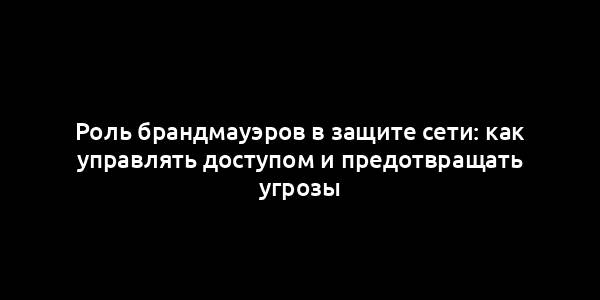 Роль брандмауэров в защите сети: как управлять доступом и предотвращать угрозы