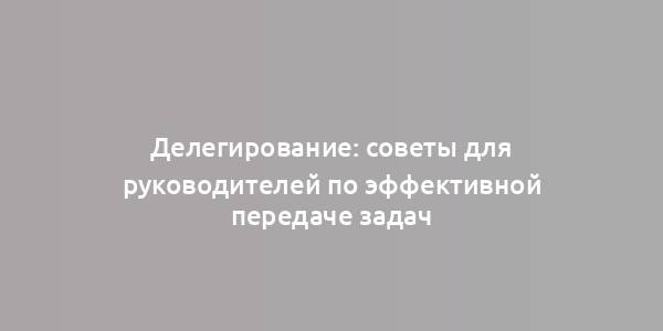 Делегирование: советы для руководителей по эффективной передаче задач