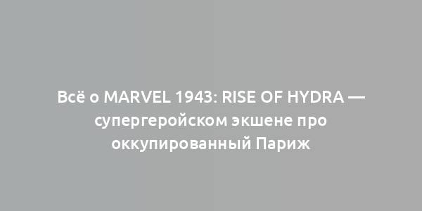 Всё о Marvel 1943: Rise of Hydra — супергеройском экшене про оккупированный Париж