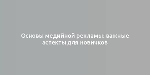 Основы медийной рекламы: важные аспекты для новичков