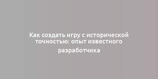 Как создать игру с исторической точностью: опыт известного разработчика