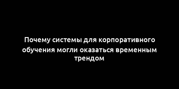 Почему системы для корпоративного обучения могли оказаться временным трендом