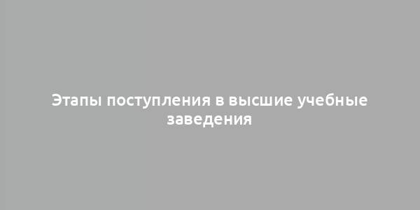 Этапы поступления в высшие учебные заведения