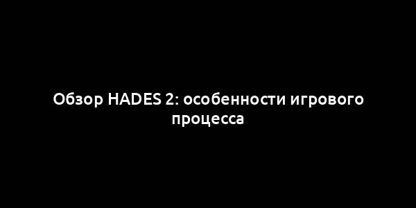 Обзор Hades 2: особенности игрового процесса