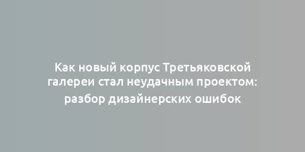 Как новый корпус Третьяковской галереи стал неудачным проектом: разбор дизайнерских ошибок