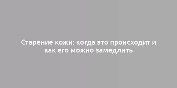 Старение кожи: когда это происходит и как его можно замедлить