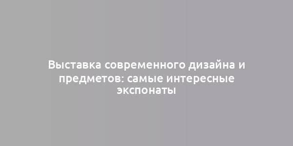 Выставка современного дизайна и предметов: самые интересные экспонаты