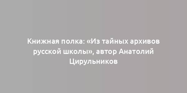 Книжная полка: «Из тайных архивов русской школы», автор Анатолий Цирульников