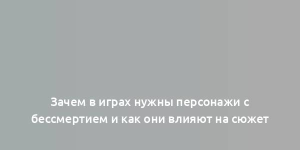 Зачем в играх нужны персонажи с бессмертием и как они влияют на сюжет