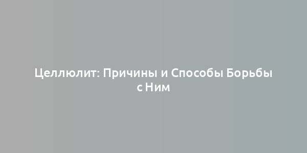 Целлюлит: Причины и Способы Борьбы с Ним