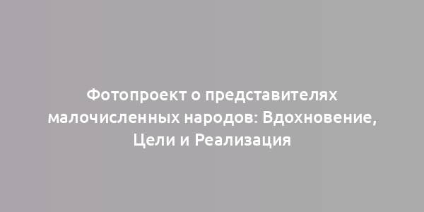 Фотопроект о представителях малочисленных народов: Вдохновение, Цели и Реализация