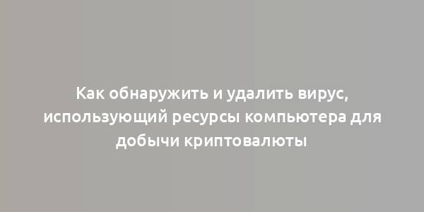 Как обнаружить и удалить вирус, использующий ресурсы компьютера для добычи криптовалюты