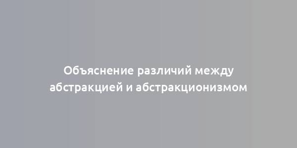 Объяснение различий между абстракцией и абстракционизмом