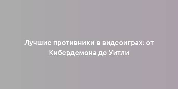 Лучшие противники в видеоиграх: от Кибердемона до Уитли