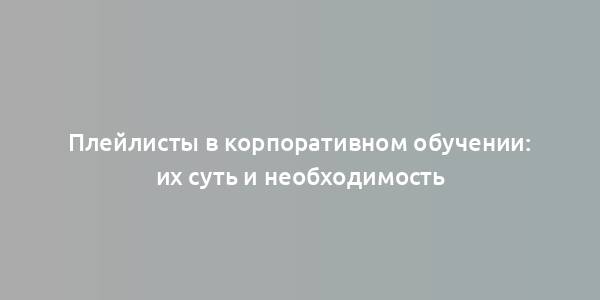 Плейлисты в корпоративном обучении: их суть и необходимость