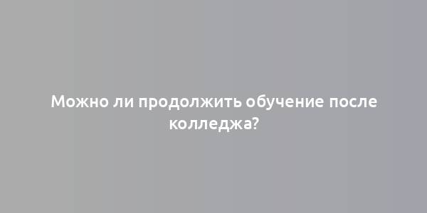 Можно ли продолжить обучение после колледжа?