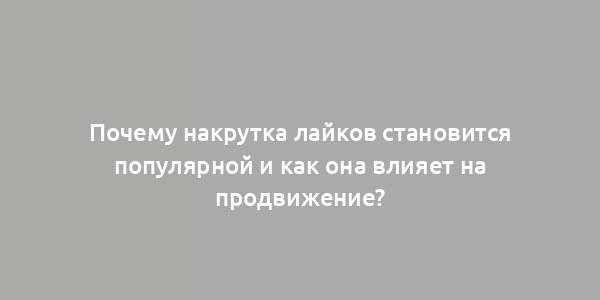 Почему накрутка лайков становится популярной и как она влияет на продвижение?