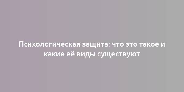 Психологическая защита: что это такое и какие её виды существуют