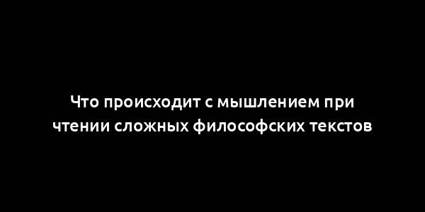 Что происходит с мышлением при чтении сложных философских текстов