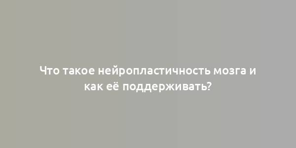 Что такое нейропластичность мозга и как её поддерживать?