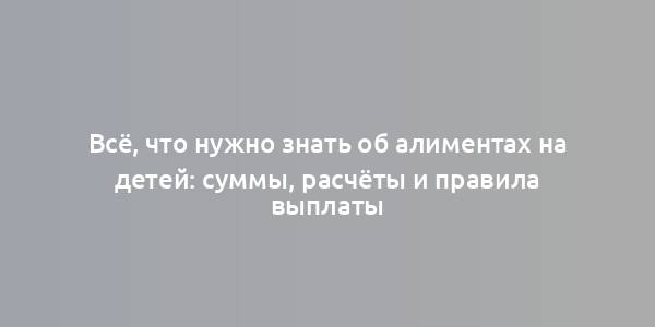 Всё, что нужно знать об алиментах на детей: суммы, расчёты и правила выплаты