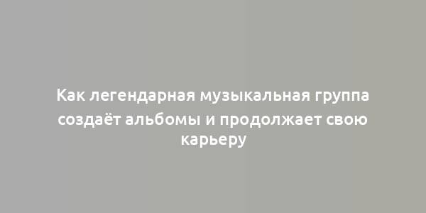 Как легендарная музыкальная группа создаёт альбомы и продолжает свою карьеру