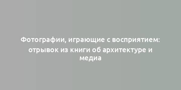 Фотографии, играющие с восприятием: отрывок из книги об архитектуре и медиа