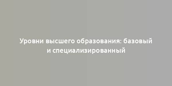 Уровни высшего образования: базовый и специализированный