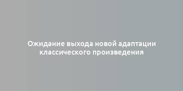 Ожидание выхода новой адаптации классического произведения