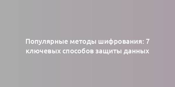 Популярные методы шифрования: 7 ключевых способов защиты данных