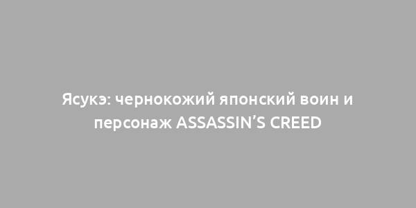 Ясукэ: чернокожий японский воин и персонаж Assassin’s Creed