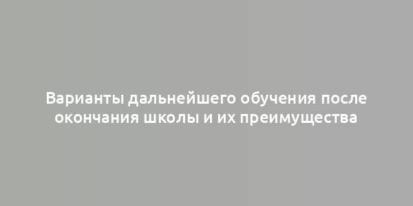 Варианты дальнейшего обучения после окончания школы и их преимущества