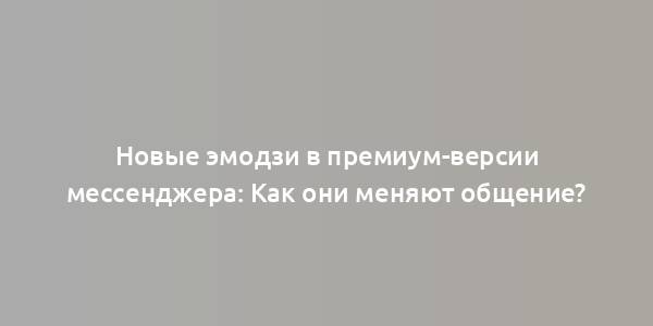 Новые эмодзи в премиум-версии мессенджера: Как они меняют общение?