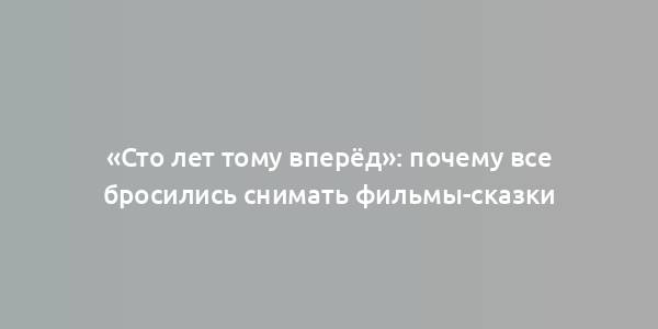 «Сто лет тому вперёд»: почему все бросились снимать фильмы-сказки