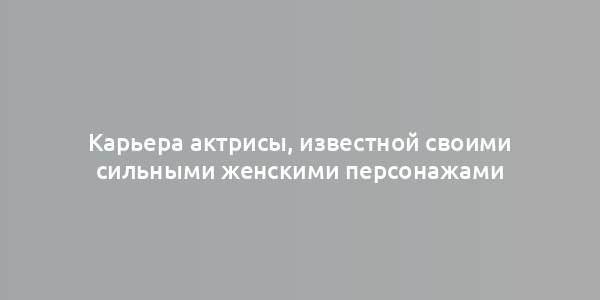 Карьера актрисы, известной своими сильными женскими персонажами