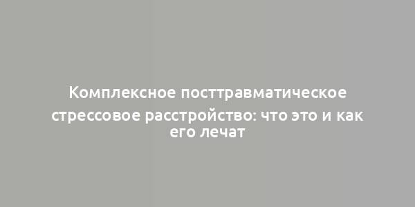 Комплексное посттравматическое стрессовое расстройство: что это и как его лечат