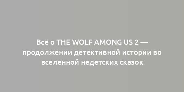 Всё о The Wolf Among Us 2 — продолжении детективной истории во вселенной недетских сказок