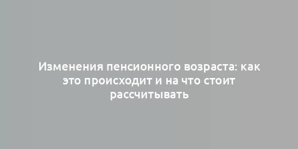 Изменения пенсионного возраста: как это происходит и на что стоит рассчитывать