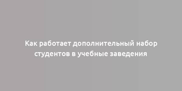 Как работает дополнительный набор студентов в учебные заведения