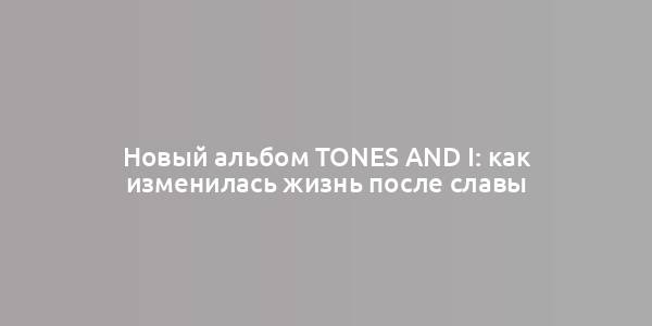 Новый альбом Tones and I: как изменилась жизнь после славы