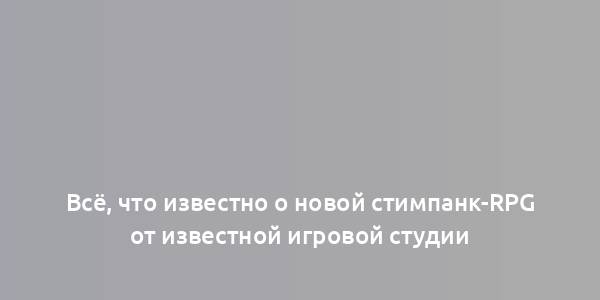 Всё, что известно о новой стимпанк-RPG от известной игровой студии