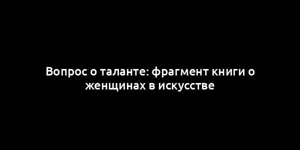 Вопрос о таланте: фрагмент книги о женщинах в искусстве