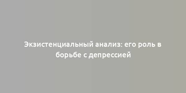 Экзистенциальный анализ: его роль в борьбе с депрессией