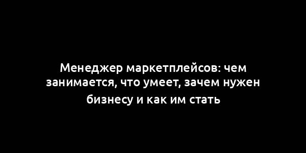 Менеджер маркетплейсов: чем занимается, что умеет, зачем нужен бизнесу и как им стать