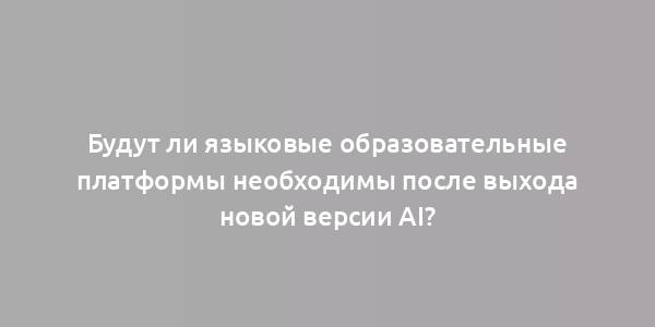 Будут ли языковые образовательные платформы необходимы после выхода новой версии AI?