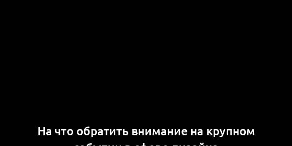 На что обратить внимание на крупном событии в сфере дизайна