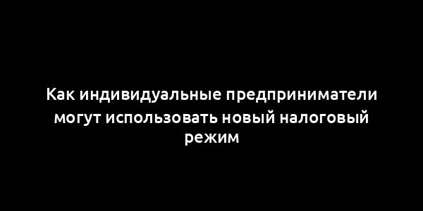 Как индивидуальные предприниматели могут использовать новый налоговый режим