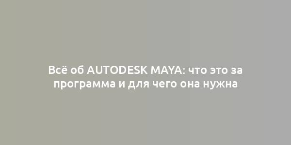 Всё об Autodesk Maya: что это за программа и для чего она нужна